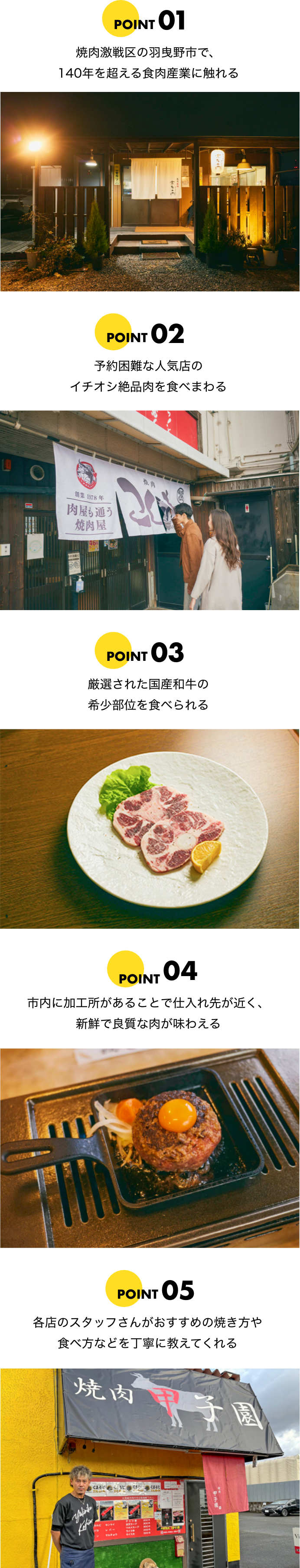 POINT01 Experience the meat industry of Habikino with its 140 years long history. POINT02 Taste the best dishes in the most hard-to-reserve spots. POINT03 Try the selected domestic Wagyu, various rare cuts. POINT04 Processing takes place within the city, assuring maximum freshness and quality. POINT05 Get tips on how to grill and enjoy the meat directly from the restaurant staff.